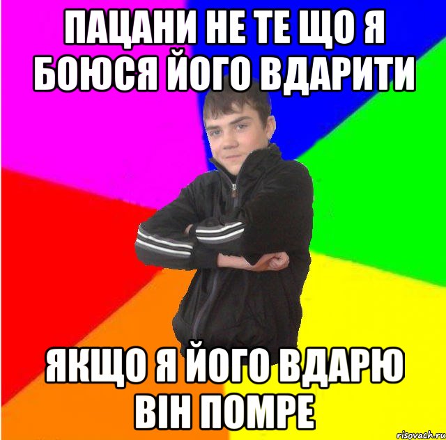 Пацани не те що я боюся його вдарити якщо я його вдарю вiн помре