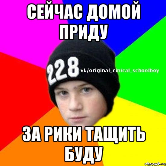 Сейчас домой приду за рики тащить буду