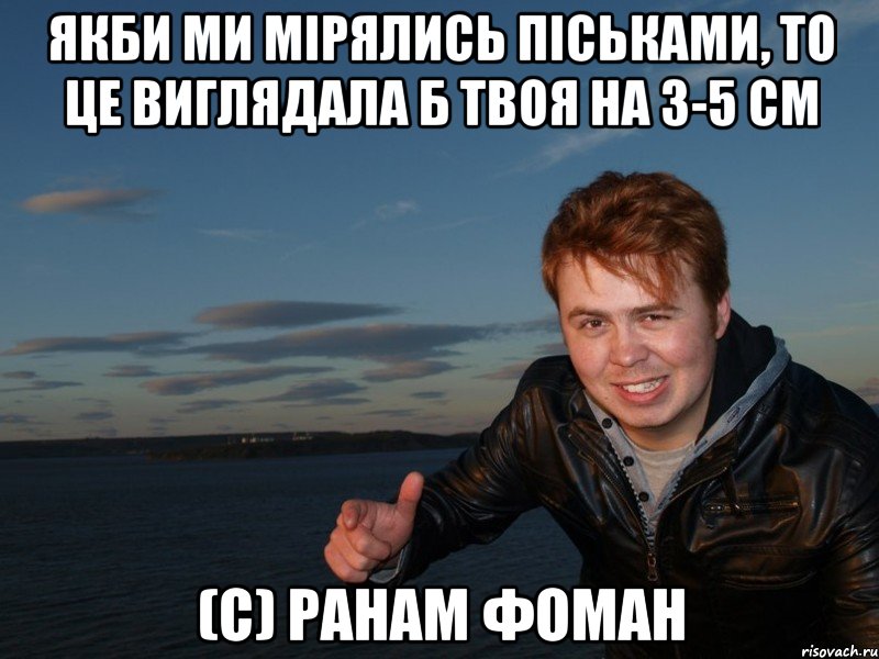 якби ми мірялись піськами, то це виглядала б твоя на 3-5 см (с) Ранам Фоман