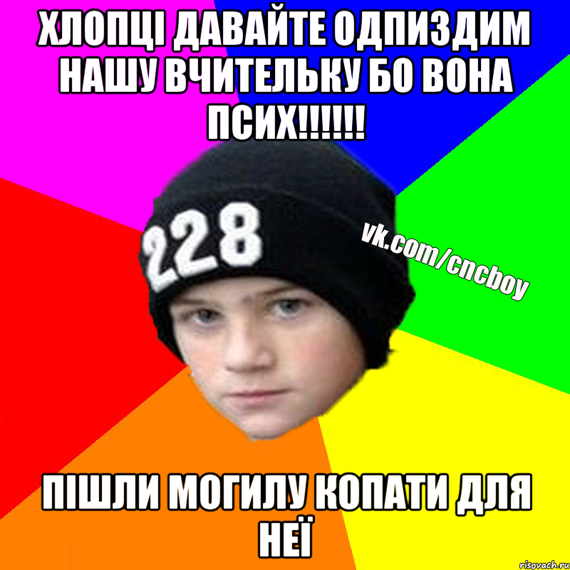 хлопці давайте одпиздим нашу вчительку бо вона псих!!!!!! пішли могилу копати для неї