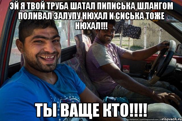 ЭЙ Я ТВОЙ ТРУБА ШАТАЛ ПИПИСЬКА ШЛАНГОМ ПОЛИВАЛ ЗАЛУПУ НЮХАЛ И СИСЬКА ТОЖЕ НЮХАЛ!!! ТЫ ВАЩЕ КТО!!!!