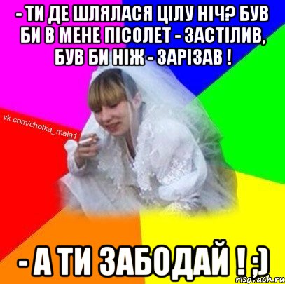 - Ти де шлялася цілу ніч? Був би в мене пісолет - застілив, був би ніж - зарізав ! - А ти забодай ! ;)