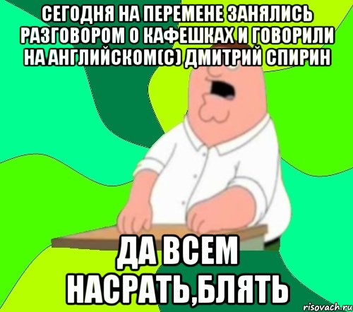 Сегодня на перемене занялись разговором о кафешках и говорили на английском(с) Дмитрий Спирин ДА всем насрать,блять, Мем  Да всем насрать (Гриффин)