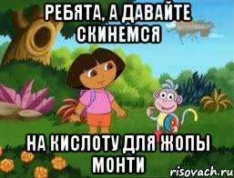 ребята, а давайте скинемся на кислоту для жопы Монти