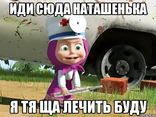 ИДИ СЮДА НАТАШЕНЬКА Я ТЯ ЩА ЛЕЧИТЬ БУДУ