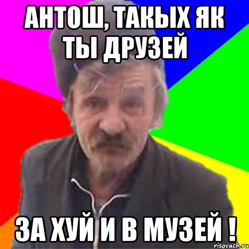 Антош, ТакЫх як ты друзей За хуй и в музей !