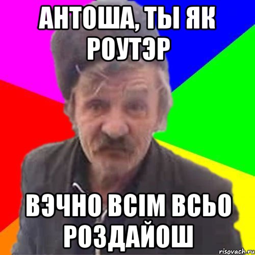 Антоша, ты як роутэр вэчно всiм всьо роздайош