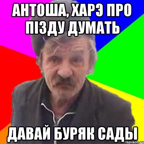 Антоша, харэ про пiзду думать давай буряк сады