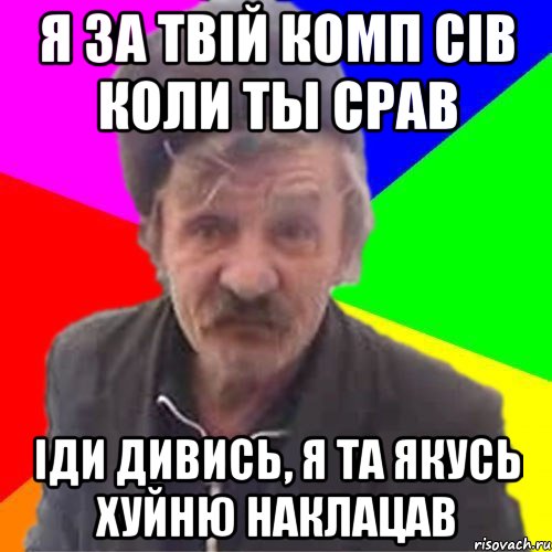 Я за твiй комп сiв коли ты срав iди дивись, я та якусь хуйню наклацав