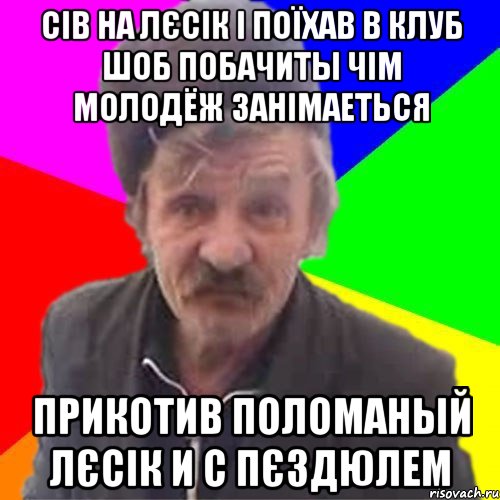 Сiв на лЄсiк i поЇхав в клуб шоб побачиты чiм молодЁж занiмаеться прикотив поломаный лЄсiк и с ПЄздюлем