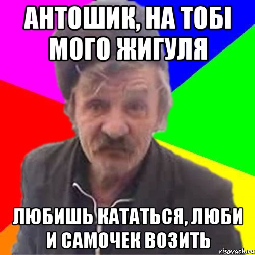 Антошик, на тобі мого Жигуля Любишь кататься, люби и самочек возить