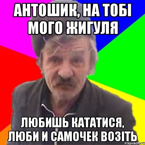 Антошик, на тобі мого Жигуля Любишь кататися, люби и самочек возіть