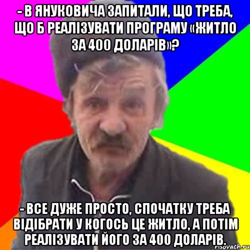 - В Януковича запитали, що треба, що б реалізувати програму «Житло за 400 доларів»? - Все дуже просто, спочатку треба відібрати у когось це житло, а потім реалізувати його за 400 доларів.