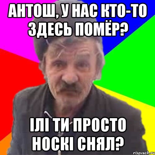 Антош, У нас кто-то здесь помёр? ілі ти просто носкі снял?