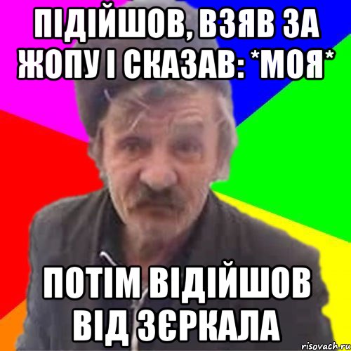 Підійшов, взяв за жопу і сказав: *МОЯ* Потім відійшов від зєркала