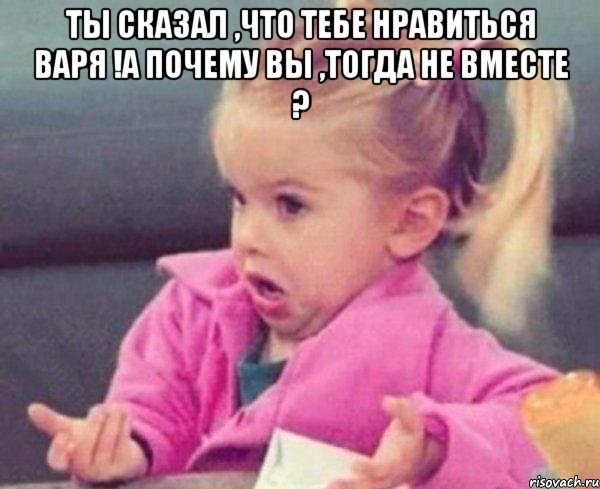 ты сказал ,что тебе нравиться Варя !А почему вы ,тогда не вместе ? , Мем  Ты говоришь (девочка возмущается)