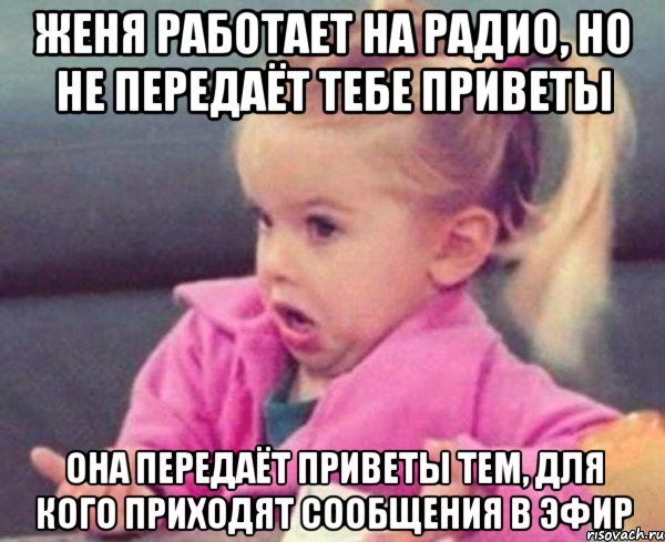 Женя работает на радио, но не передаёт тебе приветы Она передаёт приветы тем, для кого приходят сообщения в эфир, Мем  Ты говоришь (девочка возмущается)