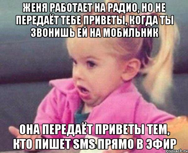 Женя работает на радио, но не передаёт тебе приветы, когда ты звонишь ей на мобильник Она передаёт приветы тем, кто пишет SMS прямо в эфир, Мем  Ты говоришь (девочка возмущается)