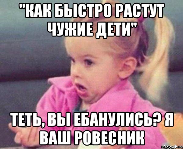 "Как быстро растут чужие дети" Теть, вы ебанулись? я ваш ровесник, Мем  Ты говоришь (девочка возмущается)