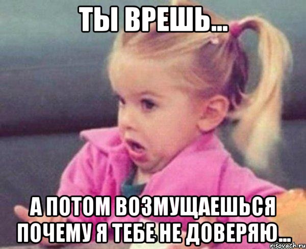 Ты врешь... А потом возмущаешься почему я тебе не доверяю...