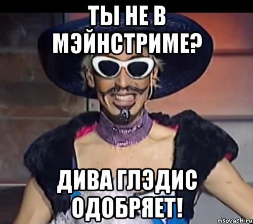 ты не в мэйнстриме? дива глэдис одобряет!