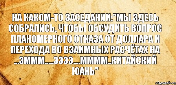 На каком-то заседании:"Мы здесь собрались, чтобы обсудить вопрос планомерного отказа от доллара и перехода во взаимных расчётах на ...эммм.....ээээ....мммм..китайский юань", Комикс Старая бумага