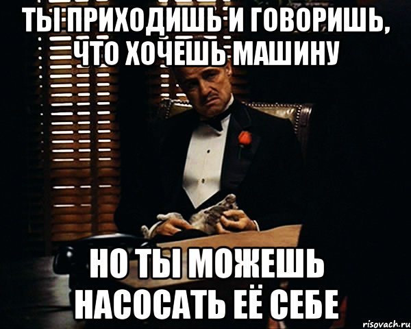 ты приходишь и говоришь, что хочешь машину но ты можешь насосать её себе, Мем Дон Вито Корлеоне