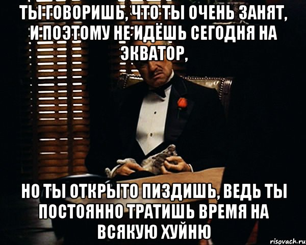 Ты говоришь, что ты очень занят, и поэтому не идёшь сегодня на Экватор, но ты открыто пиздишь, ведь ты постоянно тратишь время на всякую хуйню, Мем Дон Вито Корлеоне