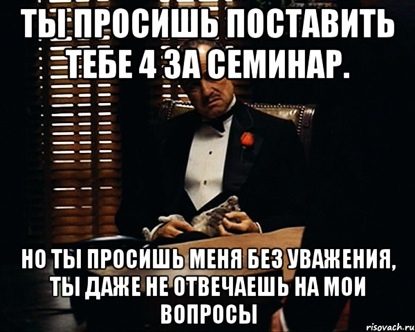 Ты просишь поставить тебе 4 за семинар. Но ты просишь меня без уважения, ты даже не отвечаешь на мои вопросы, Мем Дон Вито Корлеоне