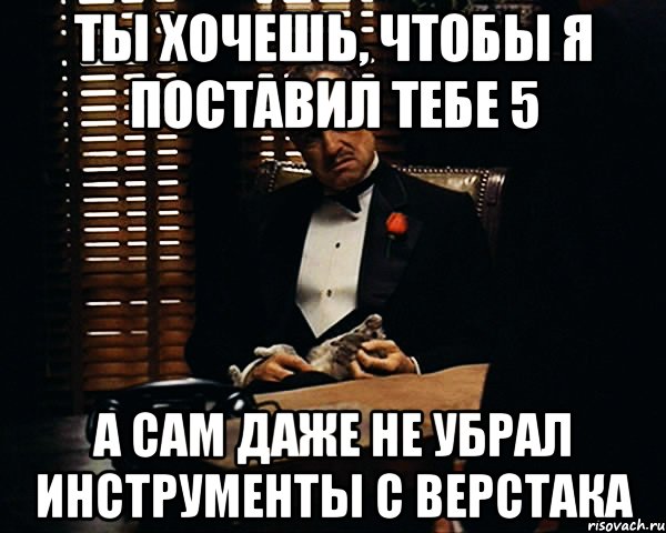 ты хочешь, чтобы я поставил тебе 5 а сам даже не убрал инструменты с верстака, Мем Дон Вито Корлеоне