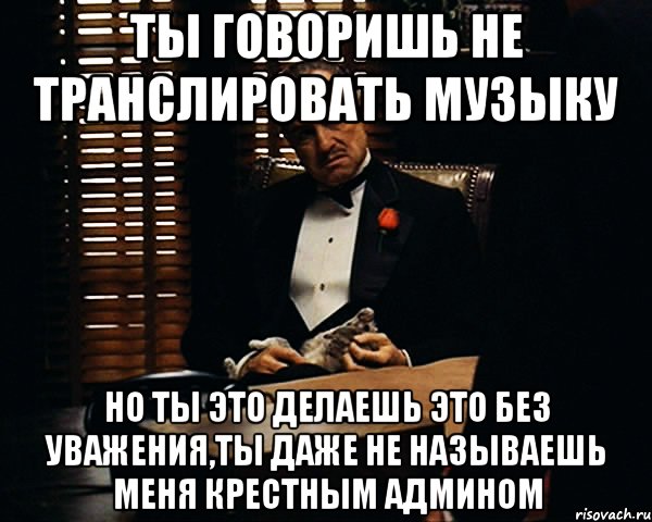 ты говоришь не транслировать музыку но ты это делаешь это без уважения,ты даже не называешь меня крестным админом, Мем Дон Вито Корлеоне