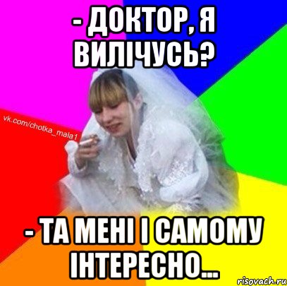 - доктор, я вилічусь? - та мені і самому інтересно...