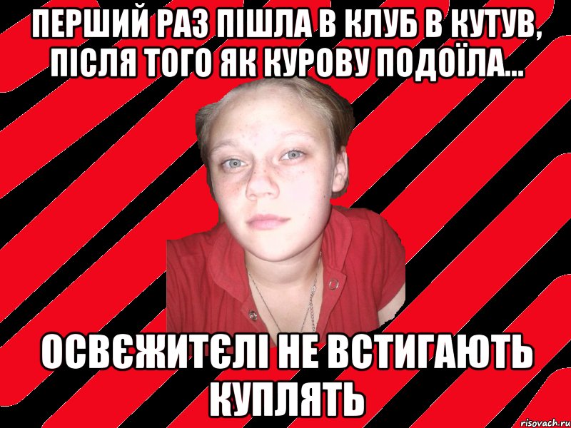 перший раз пішла в клуб в Кутув, після того як курову подоїла... освєжитєлі не встигають куплять
