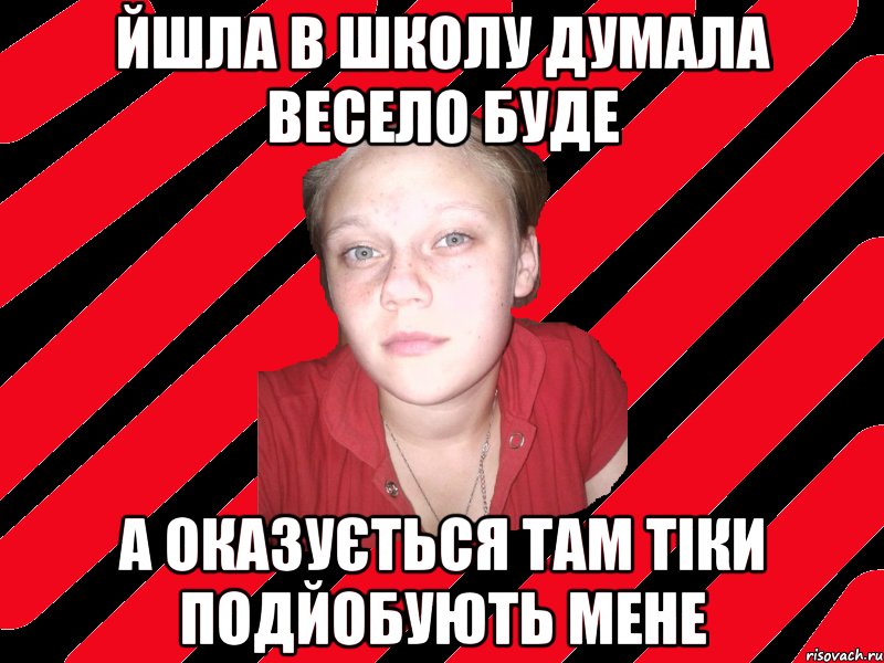 йшла в школу думала весело буде а оказується там тіки подйобують мене