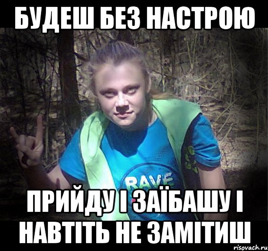 будеш без настрою прийду і заїбашу і навтіть не замітиш