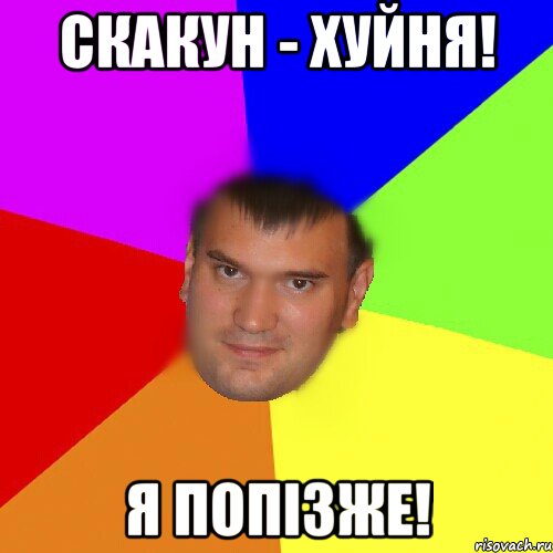 Скакун - хуйня! Я попізже!