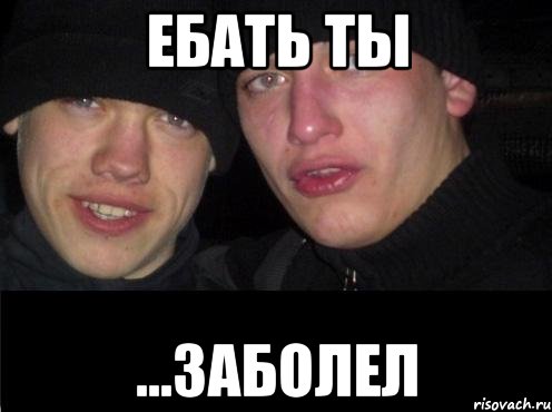 ебать ты ...заболел