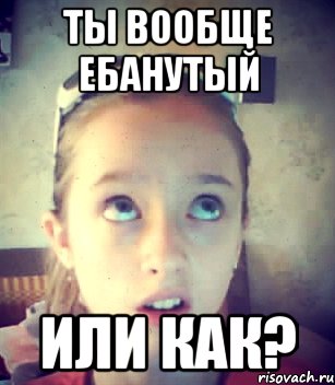 Ты вообще ебанутый Или как?