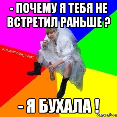 - почему я тебя не встретил раньше ? - я бухала !