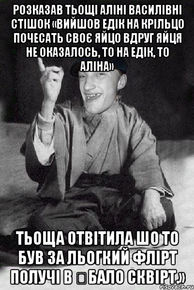 Розказав тьощі Аліні Василівні стішок «Вийшов Едік на крільцо Почесать своє яйцо Вдруг яйця не оказалось, То на Едік, то Аліна» Тьоща отвітила Шо то був за льогкий флірт Получі в €бало сквірт.»