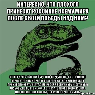 Интересно, что плохого принесут россияне всему миру после своей победы над ним? Может быть высокий уровень коррупции? Ах, нет, может отрицательный прирост населения? Или ментовской произвол? Опять не угадал! Россия всему миру несёт мир и любовь, но те, кто не хочет отказаться от своего языка, мировоззрения и свободы нужно просто убить., Мем Филосораптор