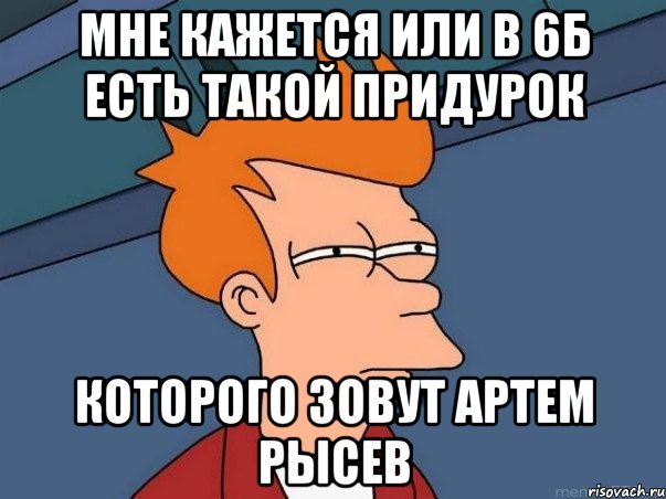 Мне кажется или в 6б есть такой придурок которого зовут Артем Рысев, Мем  Фрай (мне кажется или)