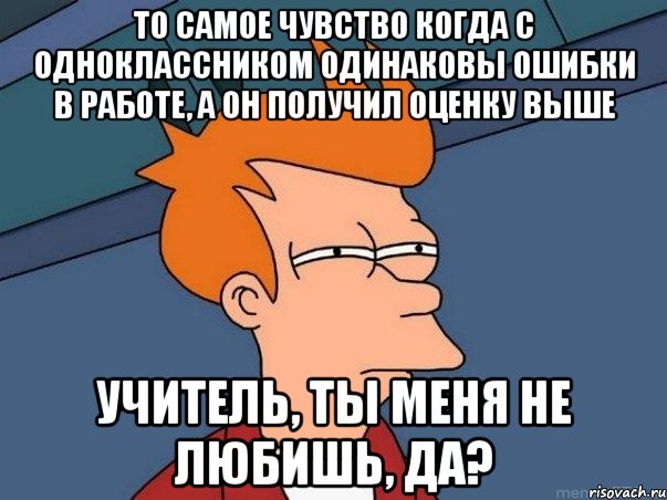 То самое чувство когда с одноклассником одинаковы ошибки в работе, а он получил оценку выше Учитель, ты меня не любишь, да?, Мем  Фрай (мне кажется или)