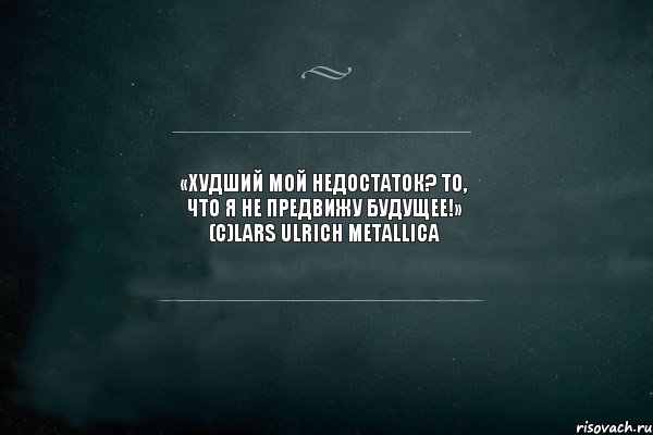 «Худший мой недостаток? То, что я не предвижу будущее!» (с)Lars Ulrich Metallica