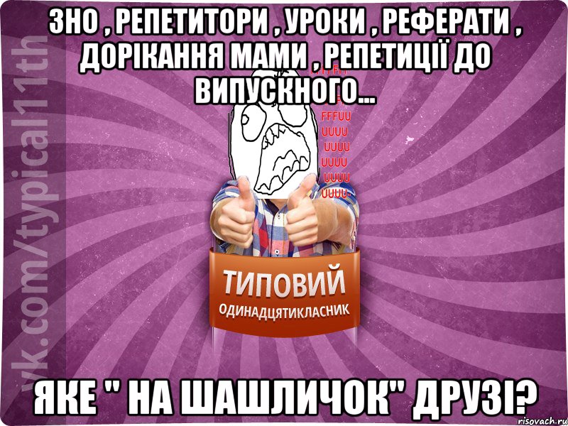 ЗНО , репетитори , уроки , реферати , дорікання мами , репетиції до випускного... ЯКЕ " НА ШАШЛИЧОК" ДРУЗІ?