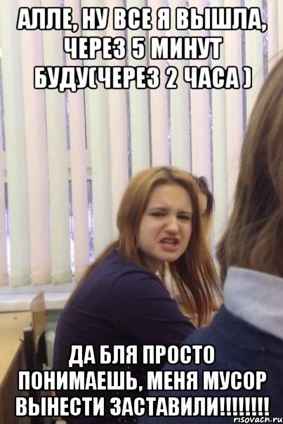 Алле, ну все я вышла, через 5 минут буду(через 2 часа ) ДА БЛЯ ПРОСТО ПОНИМАЕШЬ, МЕНЯ МУСОР ВЫНЕСТИ ЗАСТАВИЛИ!!!!!!!!