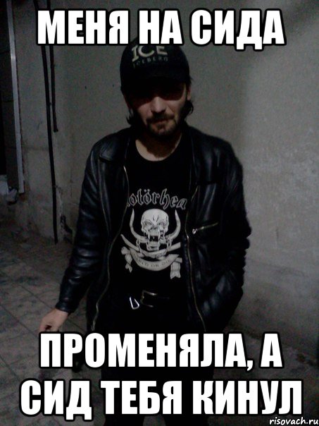 меня на Сида променяла, А Сид тебя кинул