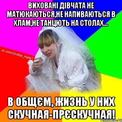 Виховані дівчата не матюкаються,не напиваються в хлам,не танцють на столах... В общєм, жизнь у них скучная-прєскучная!