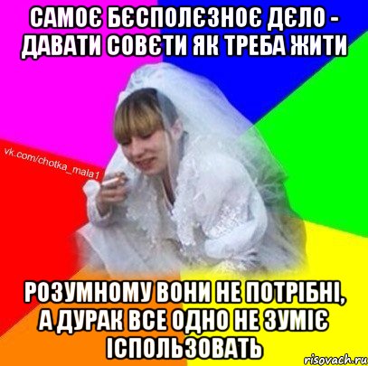 Самоє бєсполєзноє дєло - давати совєти як треба жити розумному вони не потрібні, а дурак все одно не зуміє іспользовать