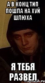 а в конц тип пошла на хуй шлюха я тебя развел